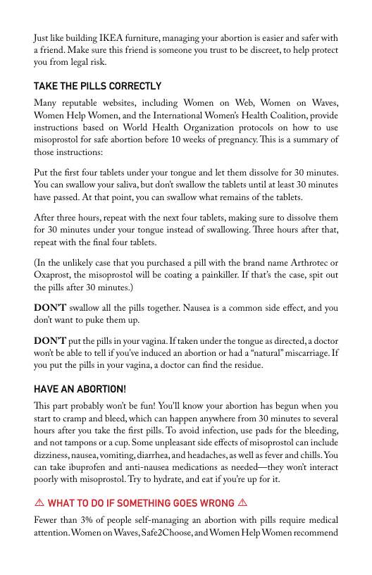 Justlike building TKEA furniture, managing your abortion is easier and safer with a friend. Make sure this friend is someone you trust to be discreet, to help protect you from legal risk.  TAKE THE PILLS CORRECTLY  Many reputable websites, including Women on Web, Women on Waves, ‘Women Help Women, and the Intenational Women’s Health Coalition, provide instructions based on World Health Organization protocols on how to use misoprostol for safe abortion before 10 weeks of pregnancy. This is 2 summary of those instructions:  Put the first four tablets under your tongue and let them dissolve for 30 minutes. You can swallow your saliva, but don’t swallow the tablets until at least 30 minutes. have passed. At that point, you can swallow what remains of the tablets.  After three hours, epeat with the next four tablets, making sure to dissolve them for 30 minutes under your tongue instead of swallowing Three hours after that, repeat with the final four tablets.  (In the unlikely case that you purchased a pill with the brand name Arthrotec or Oxaprost, the misoprostol will be coating a painkille. If that’s the case, spit out the pills after 30 minutes.)  DON’T swallow all the pils together. Nausea is a common side effect, and you dont want to puke them up.  DON’T put the pillin your vagina. Iftaken under the tongue as directed,  doctor worit be able to tellf you’ve induced an abortion or had a ‘natural” miscariage. If you put the pills in your vagina,a doctor can find the residue.  HAVE AN ABORTION!  This part probably won’t be fun! You’ll know your abortion has begun when you start to cramp and bleed, which can happen anywhere from 30 minutes to several hours after you take the first pill. To avoid infection, use pads for the bleeding, and not tampons or a cup. Some unpleasant sde effects of misoprostol can include dizziness, nausea, vomiting, iarrhea, and headaches, as well a fever and chills. You can take ibuprofen and anti-nausea medications as needed—they won’t interact ‘poorly with misoprostol. Try to hydrate, and eat if you’re up for i  A WHAT TO DO IF SOMETHING GOES WRONG A  Fewer than 3% of people self-managing an abortion with pills require medical attention. Women on Waves, Safe2Choose, and Women Help Women recommend 
